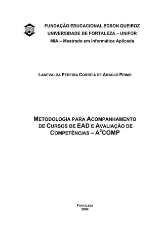 i
FUNDAÇÃO EDUCACIONAL EDSON QUEIROZ
UNIVERSIDADE DE FORTALEZA – UNIFOR
MIA – Mestrado em Informática Aplicada
LANEVALDA PEREIRA CORREIA DE ARAÚJO PRIMO
METODOLOGIA PARA ACOMPANHAMENTO
DE CURSOS DE EAD E AVALIAÇÃO DE
COMPETÊNCIAS – A2
COMP
FORTALEZA
2004
 