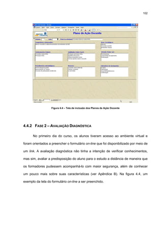 102
Figura 4.4 – Tela de inclusão dos Planos de Ação Docente
4.4.2 FASE 2 – AVALIAÇÃO DIAGNÓSTICA
No primeiro dia do curso, os alunos tiveram acesso ao ambiente virtual e
foram orientados a preencher o formulário on-line que foi disponibilizado por meio de
um link. A avaliação diagnóstica não tinha a intenção de verificar conhecimentos,
mas sim, avaliar a predisposição do aluno para o estudo a distância de maneira que
os formadores pudessem acompanhá-lo com maior segurança, além de conhecer
um pouco mais sobre suas características (ver Apêndice B). Na figura 4.4, um
exemplo da tela do formulário on-line a ser preenchido.
 