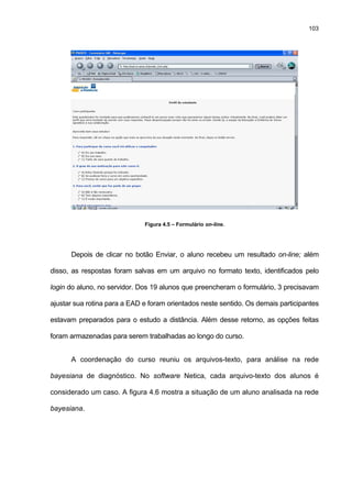 103
Figura 4.5 – Formulário on-line.
Depois de clicar no botão Enviar, o aluno recebeu um resultado on-line; além
disso, as respostas foram salvas em um arquivo no formato texto, identificados pelo
login do aluno, no servidor. Dos 19 alunos que preencheram o formulário, 3 precisavam
ajustar sua rotina para a EAD e foram orientados neste sentido. Os demais participantes
estavam preparados para o estudo a distância. Além desse retorno, as opções feitas
foram armazenadas para serem trabalhadas ao longo do curso.
A coordenação do curso reuniu os arquivos-texto, para análise na rede
bayesiana de diagnóstico. No software Netica, cada arquivo-texto dos alunos é
considerado um caso. A figura 4.6 mostra a situação de um aluno analisada na rede
bayesiana.
 