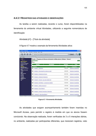 105
4.4.3.1 REGISTROS DAS ATIVIDADES E OBSERVAÇÕES
As tarefas a serem realizadas, durante o curso, foram disponibilizadas na
ferramenta do ambiente virtual Atividades, utilizando a seguinte nomenclatura de
identificação:
Atividade [nº] – [Título da atividade]
A figura 4.7 mostra o exemplo da ferramenta Atividades ativa:
Figura 4.7 –Ferramenta Atividades
As atividades que exigiam acompanhamento também foram inseridas no
Microsoft Access, para permitir o registro à medida em que os alunos fossem
concluindo. Na observação realizada, foram verificadas de 3 a 5 interações diárias,
no ambiente, realizadas por participantes diferentes, que mereciam registros, visto
 