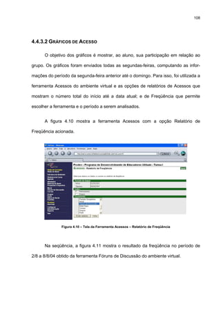 108
4.4.3.2 GRÁFICOS DE ACESSO
O objetivo dos gráficos é mostrar, ao aluno, sua participação em relação ao
grupo. Os gráficos foram enviados todas as segundas-feiras, computando as infor-
mações do período da segunda-feira anterior até o domingo. Para isso, foi utilizada a
ferramenta Acessos do ambiente virtual e as opções de relatórios de Acessos que
mostram o número total do início até a data atual; e de Freqüência que permite
escolher a ferramenta e o período a serem analisados.
A figura 4.10 mostra a ferramenta Acessos com a opção Relatório de
Freqüência acionada.
Figura 4.10 – Tela da Ferramenta Acessos – Relatório de Freqüência
Na seqüência, a figura 4.11 mostra o resultado da freqüência no período de
2/8 a 8/8/04 obtido da ferramenta Fóruns de Discussão do ambiente virtual.
 