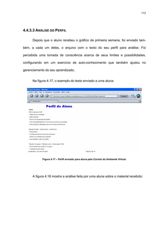113
4.4.3.3 ANÁLISE DO PERFIL
Depois que o aluno recebeu o gráfico da primeira semana, foi enviado tam-
bém, a cada um deles, o arquivo com o texto do seu perfil para análise. Foi
percebida uma tomada de consciência acerca de seus limites e possibilidades,
configurando em um exercício de auto-conhecimento que também ajudou no
gerenciamento do seu aprendizado.
Na figura 4.17, o exemplo do texto enviado a uma aluna:
Figura 4.17 – Perfil enviado para aluna pelo Correio do Ambiente Virtual.
A figura 4.18 mostra a análise feita por uma aluna sobre o material recebido:
 
