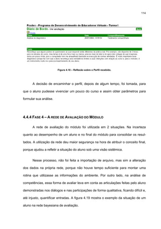 114
Figura 4.18 – Reflexão sobre o Perfil recebido.
A decisão de encaminhar o perfil, depois de algum tempo, foi tomada, para
que o aluno pudesse vivenciar um pouco do curso e assim obter parâmetros para
formular sua análise.
4.4.4 FASE 4 – A REDE DE AVALIAÇÃO DO MÓDULO
A rede de avaliação do módulo foi utilizada em 2 situações. Na incerteza
quanto ao desempenho de um aluno e no final do módulo para consolidar os resul-
tados. A utilização da rede deu maior segurança na hora de atribuir o conceito final,
porque ajudou a refletir a situação do aluno sob uma visão sistêmica.
Nesse processo, não foi feita a importação de arquivo, mas sim a alteração
dos dados na própria rede, porque não houve tempo suficiente para montar uma
rotina que utilizasse as informações do ambiente. Por outro lado, na análise de
competências, essa forma de avaliar leva em conta as articulações feitas pelo aluno
demonstradas nos diálogos e nas participações de forma qualitativa, ficando difícil e,
até injusto, quantificar entradas. A figura 4.19 mostra o exemplo da situação de um
aluno na rede bayesiana de avaliação.
 