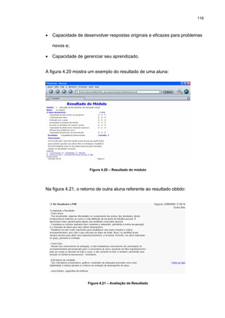 116
• Capacidade de desenvolver respostas originais e eficazes para problemas
novos e;
• Capacidade de gerenciar seu aprendizado.
A figura 4.20 mostra um exemplo do resultado de uma aluna:
Figura 4.20 – Resultado do módulo
Na figura 4.21, o retorno de outra aluna referente ao resultado obtido:
Figura 4.21 – Avaliação do Resultado
 