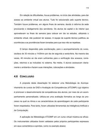 118
Em relação às dificuldades, houve problemas, no início das atividades, para dar
acesso ao ambiente virtual aos alunos. Tudo foi solucionado pelo suporte técnico.
Também houve problemas, em alguns finais de semana, devido à reforma da sede
provocando o desligamento dos servidores. Os alunos da capital e do interior que
aproveitavam os finais de semana para colocar em dia os estudos, utilizando o
ambiente virtual, não puderam ter acesso. A equipe de suporte técnico justificou as
ocorrências e as providências foram tomadas para que isso não se repetisse.
O tempo dispendido pela coordenação, para o acompanhamento do curso,
oscilava de 30 minutos a 1h30min por dia de segunda a sexta-feira. Na maioria das
vezes, 40 minutos ao dia eram suficientes para a verificação dos acessos, corre-
ções, retornos e as inclusões no sistema. Na média, 5 alunos acessavam diaria-
mente o ambiente e faziam suas interações, colocações e atividades.
4.6 CONCLUSÃO
A proposta desta dissertação foi elaborar uma Metodologia de Acompa-
nhamento de cursos de EAD e Avaliação de Competências (A2
COMP) cujo objetivo
é promover o desenvolvimento de competências dos alunos, por meio de um acom-
panhamento personalizado. Utilizou-se uma avaliação formativa ao longo do pro-
cesso na qual os ritmos e as características de aprendizagem de cada participante
foram respeitados. Para tanto, foram utilizadas ferramentas da Inteligência Artificial e
da Computação.
A aplicação da Metodologia A2
COMP em um curso virtual mostrou-se eficaz.
Os instrumentais utilizados foram validados pelos próprios participantes expressos
em seus comentários e opiniões, como no exemplo abaixo:
 