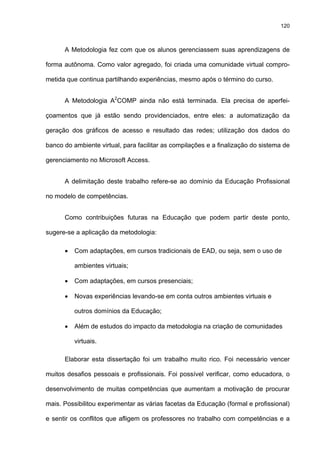 120
A Metodologia fez com que os alunos gerenciassem suas aprendizagens de
forma autônoma. Como valor agregado, foi criada uma comunidade virtual compro-
metida que continua partilhando experiências, mesmo após o término do curso.
A Metodologia A2
COMP ainda não está terminada. Ela precisa de aperfei-
çoamentos que já estão sendo providenciados, entre eles: a automatização da
geração dos gráficos de acesso e resultado das redes; utilização dos dados do
banco do ambiente virtual, para facilitar as compilações e a finalização do sistema de
gerenciamento no Microsoft Access.
A delimitação deste trabalho refere-se ao domínio da Educação Profissional
no modelo de competências.
Como contribuições futuras na Educação que podem partir deste ponto,
sugere-se a aplicação da metodologia:
• Com adaptações, em cursos tradicionais de EAD, ou seja, sem o uso de
ambientes virtuais;
• Com adaptações, em cursos presenciais;
• Novas experiências levando-se em conta outros ambientes virtuais e
outros domínios da Educação;
• Além de estudos do impacto da metodologia na criação de comunidades
virtuais.
Elaborar esta dissertação foi um trabalho muito rico. Foi necessário vencer
muitos desafios pessoais e profissionais. Foi possível verificar, como educadora, o
desenvolvimento de muitas competências que aumentam a motivação de procurar
mais. Possibilitou experimentar as várias facetas da Educação (formal e profissional)
e sentir os conflitos que afligem os professores no trabalho com competências e a
 