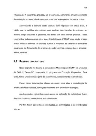 121
virtualidade. A experiência provocou um crescimento, culminando em um sentimento
de realização por essa missão cumprida, mas com a perspectiva de buscar outras.
Aproveitando a abertura deste capítulo, com inspiração em Olavo Bilac, é
válido usar a metáfora das estrelas para explicar este trabalho. As estrelas, ao
mesmo tempo distantes e próximas, tão belas com seus brilhos próprios. Todas
importantes, todas querendo dizer algo. A Metodologia A2
COMP pode ajudar a fazer
brilhar todas as estrelas (os alunos), auxiliar a recuperar as cadentes e colocá-las
novamente no firmamento. É a forma de poder ouvi-las, entendê-las e, principal-
mente, amá-las.
4.7 RESUMO DO CAPÍTULO
Neste capítulo, foi descrita a aplicação da Metodologia A2
COMP em um curso
de EAD do Senac/CE como parte do programa de Educação Corporativa. Para
tanto, fez-se uma descrição geral do experimento, caracterizando os envolvidos.
Foram dadas informações básicas do curso, entre elas: a metodologia de
ensino, recursos didáticos, condições de acesso e os critérios de avaliação..
As observações referentes a cada passo da aplicação da metodologia foram
descritas, incluindo os resultados e as dificuldades.
Por fim, foram colocadas as conclusões, as delimitações e as contribuições
futuras.
 