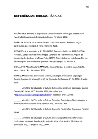 122
REFERÊNCIAS BIBLIOGRÁFICAS
ALCÂNTARA, Mariana. Competência: um conceito em construção. Dissertação
(Mestrado) Universidade Estadual do Ceará. Fortaleza: 2002.
AURÉLIO, Buarque de Holanda Ferreira, Dicionário Aurélio Básico da língua
portuguesa, São Paulo: Ed. Nova Fronteira, 1995.
AZEVEDO, Ana Márcia A. M. P; TRINDADE, Bernardo de Rocha; MARCHEZINI,
Ronaldo, Escola Técnica de Formação Gerencial do Sebrae Minas. Arquivo da
apresentação de slides em PowerPoint. [200?]. Disponibilizados pelo Senac/DN em
19/08/03 para a Unidade de suporte técnico pedagógico do Senac/Ce.
BONAMINO, Alicia Catalano; MARÇAL, Juliane Corrêa, O cenário atual da EAD,
livro 1, Senac, Rio de Janeiro: 2000.
BRASIL, Ministério da Educação e Cultura, Educação profissional, Legislação
Básica, Capítulo III, artigos 39 a 42, da Educação Profissional, 2ª Ed, MEC. Brasília:
1998.
______, Ministério da Educação e Cultura, Educação a distância, Legislação Básica,
Decreto Nº 2.494. MEC. Brasília: 1998, disponível em
<http://www.mec.gov.br/legis/default.shtm>, acessado em 17/07/03.
______, Ministério da Educação e Cultura. Diretrizes Curriculares Nacionais para a
Educação Profissional de Nível Técnico, MEC. Brasília:1999.
______, Ministério da Educação e Cultura, Conselho Nacional de Educação. Parecer
16/99.
______, Ministério da Educação e Cultura, Educação profissional: referenciais
curriculares nacionais da educação profissional de nível técnico/ Ministério da
Educação, MEC. – Brasília: MEC, 2000.
 