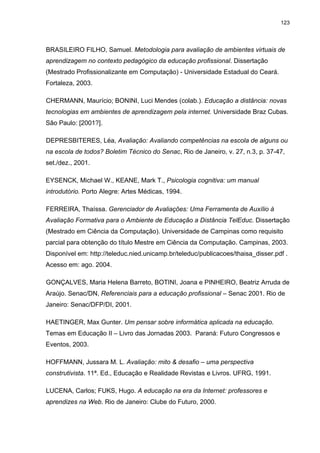 123
BRASILEIRO FILHO, Samuel. Metodologia para avaliação de ambientes virtuais de
aprendizagem no contexto pedagógico da educação profissional. Dissertação
(Mestrado Profissionalizante em Computação) - Universidade Estadual do Ceará.
Fortaleza, 2003.
CHERMANN, Maurício; BONINI, Luci Mendes (colab.). Educação a distância: novas
tecnologias em ambientes de aprendizagem pela internet. Universidade Braz Cubas.
São Paulo: [2001?].
DEPRESBITERES, Léa, Avaliação: Avaliando competências na escola de alguns ou
na escola de todos? Boletim Técnico do Senac, Rio de Janeiro, v. 27, n.3, p. 37-47,
set./dez., 2001.
EYSENCK, Michael W., KEANE, Mark T., Psicologia cognitiva: um manual
introdutório. Porto Alegre: Artes Médicas, 1994.
FERREIRA, Thaíssa. Gerenciador de Avaliações: Uma Ferramenta de Auxílio à
Avaliação Formativa para o Ambiente de Educação a Distância TelEduc. Dissertação
(Mestrado em Ciência da Computação). Universidade de Campinas como requisito
parcial para obtenção do título Mestre em Ciência da Computação. Campinas, 2003.
Disponível em: http://teleduc.nied.unicamp.br/teleduc/publicacoes/thaisa_disser.pdf .
Acesso em: ago. 2004.
GONÇALVES, Maria Helena Barreto, BOTINI, Joana e PINHEIRO, Beatriz Arruda de
Araújo. Senac/DN, Referenciais para a educação profissional – Senac 2001. Rio de
Janeiro: Senac/DFP/DI, 2001.
HAETINGER, Max Gunter. Um pensar sobre informática aplicada na educação.
Temas em Educação II – Livro das Jornadas 2003. Paraná: Futuro Congressos e
Eventos, 2003.
HOFFMANN, Jussara M. L. Avaliação: mito & desafio – uma perspectiva
construtivista. 11ª. Ed., Educação e Realidade Revistas e Livros. UFRG, 1991.
LUCENA, Carlos; FUKS, Hugo. A educação na era da Internet: professores e
aprendizes na Web. Rio de Janeiro: Clube do Futuro, 2000.
 