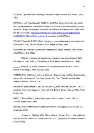 124
LUCKESI, Cipriano Carlos. Avaliação da aprendizagem escolar. São Paulo: Cortez,
1995.
MITCHELL, L.H. Raja Gabaglia; FUKS, H.; LUCENA, Carlos. Extensão de modelo
de competências para avaliação formativa e continuada e planejamento de recursos
humanos. Artigo. 14º Simpósio Brasileiro de Informática na Educação – SBIE 2003.
Rio de Janeiro:2003 http://groupware.les.inf.puc-rio.br/groupware/ publicacoes/
finalSBIE2003-Mitchell-Fuks-Lucena.pdf, acessado em 10/07/2004.
PALLOFF, Rena M.; PRATT, Keith. Construindo comunidades de aprendizagem no
ciberespaço. Trad. Vinícius Figueira. Porto Alegre: Artmed, 2002.
PERRENOUD, Phillippe. Construir as competências desde a escola. Porto Alegre:
Artes Médicas Sul, 1999a.
______, Phillippe. Avaliação: da excelência à regulação das aprendizagens. Entre
duas lógicas.; trad. Patrícia Chitoni Barros. Porto Alegre: Artes Médicas, 1999b.
______, Phillippe. 10 Novas competências para ensinar; trad. Patrícia Chitoni
Barros. Porto Alegre: Artes Médicas, 2000.
PETERS, Otto. Didática do ensino a distância – Experiências e estágio da discussão
numa visão internacional. Trad. Ilson Kayser. Rev. Téc. Flávia C. Madche. São
Leopoldo: Editora Unisinos, 2001.
PINHEIRO, Beatriz Maria A. de A.; GONÇALVES, Maia Helena B., SENAC, DN. O
processo ensino-aprendizagem. Rio de Janeiro: Editora Senac Nacional, 1997. Inclui
bibliografia.
RABELO, Edmar Henrique. Avaliação: novos tempos, novas práticas. Rio de
Janeiro: Vozes, 4ª ed, 2000.
RIBEIRO, Victoria Maria Brandt, O planejamento e a avaliação, livro 3, Senac, Rio
de Janeiro: 2000.
______, Antonia e GONÇALVES, Maria Helena Barreto (Org.). Competências
básicas. Rio de Janeiro: Ed. Senac Nacional, 2000. (Programa de Desenvolvimento
de Docentes).
 