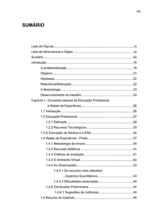 xiii
SUMÁRIO
Lista de Figuras ........................................................................................... ix
Lista de Abreviaturas e Siglas .................................................................... xii
Sumário ..................................................................................................... xiii
Introdução...................................................................................................16
A problematização ...........................................................................18
Objetivo............................................................................................21
Hipóteses .........................................................................................22
Relevância/Motivação ......................................................................22
A Metodologia ..................................................................................23
Desenvolvimento do trabalho...........................................................24
Capítulo I - Conceitos básicos da Educação Profissional
e Relato de Experiência ...........................................................26
1.1 Introdução ..................................................................................26
1.2 Educação Profissional................................................................27
1.2.1 Definição ...........................................................................28
1.2.2 Recursos Tecnológicos .....................................................30
1.3 A Educação de Adultos e a EAD................................................34
1.4 Relato de Experiência - Prode ...................................................37
1.4.1 Metodologia de ensino ......................................................40
1.4.2 Recursos didáticos............................................................41
1.4.3 Critérios de avaliação........................................................41
1.4.4 O Ambiente Virtual ............................................................42
1.4.5 As Observações................................................................43
1.4.5.1 Os recursos mais utilizados
- Aspectos Quantitativos ........................................43
1.4.5.2 Dificuldades observadas .......................................44
1.4.6 Conclusões Preliminares...................................................44
1.4.6.1 Sugestões de melhorias.......................................45
1.5 Resumo do Capítulo...................................................................46
 