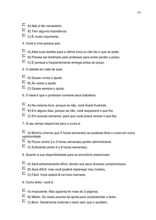 131
A) Não é tão necessário.
B) Tem alguma importância.
C) É muito importante.
4. Você é uma pessoa que:
A) Adia suas tarefas para a última hora ou não faz o que se pede.
B) Precisa ser lembrado pelo professor para evitar perder o prazo.
C) É pontual e freqüentemente entrega antes do prazo.
5. O debate em sala de aula:
A) Quase nunca o ajuda.
B) Às vezes o ajuda.
C) Quase sempre o ajuda.
6. O ideal é que o professor comente seus trabalhos:
A) Na mesma hora, porque se não, você ficará frustrado.
B) Em alguns dias, porque se não, você esquecerá o que fez.
C) Em poucas semanas, para que você possa revisar o que fez.
7. O seu tempo disponível para o curso é:
A) Mínimo (menos que 2 horas semanais) se pudesse faria o curso em outra
oportunidade.
B) Pouco (entre 2 e 4 horas semanais) porém administrável.
C) Suficiente (entre 4 a 6 horas semanais).
8. Quanto a sua disponibilidade para os encontros presenciais:
A) Será extremamente difícil, devido aos seus diversos compromissos.
B) Será difícil, mas você poderá replanejar meu horário.
C) Fácil. Você estará lá na hora marcada.
9. Como leitor, você é:
A) Impaciente. Não agüenta ler mais de 3 páginas.
B) Médio. Às vezes precisa de ajuda para compreender o texto.
C) Bom. Geralmente entende o texto sem que o auxiliem.
 