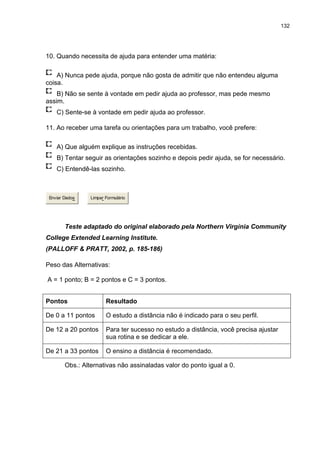 132
10. Quando necessita de ajuda para entender uma matéria:
A) Nunca pede ajuda, porque não gosta de admitir que não entendeu alguma
coisa.
B) Não se sente à vontade em pedir ajuda ao professor, mas pede mesmo
assim.
C) Sente-se à vontade em pedir ajuda ao professor.
11. Ao receber uma tarefa ou orientações para um trabalho, você prefere:
A) Que alguém explique as instruções recebidas.
B) Tentar seguir as orientações sozinho e depois pedir ajuda, se for necessário.
C) Entendê-las sozinho.
Enviar Dados Limpar Formulário
Teste adaptado do original elaborado pela Northern Virgínia Community
College Extended Learning Institute.
(PALLOFF & PRATT, 2002, p. 185-186)
Peso das Alternativas:
A = 1 ponto; B = 2 pontos e C = 3 pontos.
Pontos Resultado
De 0 a 11 pontos O estudo a distância não é indicado para o seu perfil.
De 12 a 20 pontos Para ter sucesso no estudo a distância, você precisa ajustar
sua rotina e se dedicar a ele.
De 21 a 33 pontos O ensino a distância é recomendado.
Obs.: Alternativas não assinaladas valor do ponto igual a 0.
 