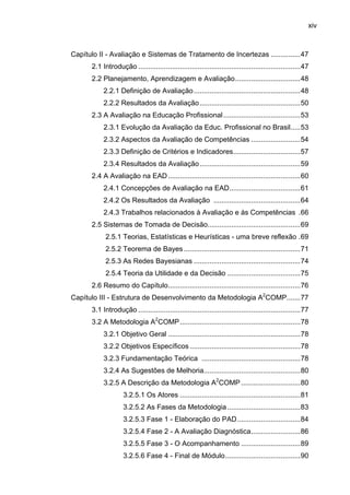 xiv
Capítulo II - Avaliação e Sistemas de Tratamento de Incertezas ...............47
2.1 Introdução ..................................................................................47
2.2 Planejamento, Aprendizagem e Avaliação.................................48
2.2.1 Definição de Avaliação......................................................48
2.2.2 Resultados da Avaliação...................................................50
2.3 A Avaliação na Educação Profissional.......................................53
2.3.1 Evolução da Avaliação da Educ. Profissional no Brasil.....53
2.3.2 Aspectos da Avaliação de Competências .........................54
2.3.3 Definição de Critérios e Indicadores..................................57
2.3.4 Resultados da Avaliação...................................................59
2.4 A Avaliação na EAD...................................................................60
2.4.1 Concepções de Avaliação na EAD....................................61
2.4.2 Os Resultados da Avaliação ............................................64
2.4.3 Trabalhos relacionados à Avaliação e às Competências .66
2.5 Sistemas de Tomada de Decisão...............................................69
2.5.1 Teorias, Estatísticas e Heurísticas - uma breve reflexão .69
2.5.2 Teorema de Bayes ...........................................................71
2.5.3 As Redes Bayesianas ......................................................74
2.5.4 Teoria da Utilidade e da Decisão .....................................75
2.6 Resumo do Capítulo...................................................................76
Capítulo III - Estrutura de Desenvolvimento da Metodologia A2
COMP.......77
3.1 Introdução ..................................................................................77
3.2 A Metodologia A2
COMP.............................................................78
3.2.1 Objetivo Geral ...................................................................78
3.2.2 Objetivos Específicos ........................................................78
3.2.3 Fundamentação Teórica ..................................................78
3.2.4 As Sugestões de Melhoria.................................................80
3.2.5 A Descrição da Metodologia A2
COMP ..............................80
3.2.5.1 Os Atores .............................................................81
3.2.5.2 As Fases da Metodologia.....................................83
3.2.5.3 Fase 1 - Elaboração do PAD................................84
3.2.5.4 Fase 2 - A Avaliação Diagnóstica.........................86
3.2.5.5 Fase 3 - O Acompanhamento ..............................89
3.2.5.6 Fase 4 - Final de Módulo......................................90
 