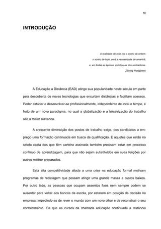 16
INTRODUÇÃO
A realidade de hoje, foi o sonho de ontem;
o sonho de hoje, será a necessidade de amanhã;
e, em todas as épocas, zombou-se dos sonhadores.
Zálking Piatigórsky
A Educação a Distância (EAD) atinge sua popularidade neste século em parte
pela descoberta de novas tecnologias que encurtam distâncias e facilitam acessos.
Poder estudar e desenvolver-se profissionalmente, independente de local e tempo, é
fruto de um novo paradigma, no qual a globalização e a terceirização do trabalho
são a maior alavanca.
A crescente diminuição dos postos de trabalho exige, dos candidatos a em-
prego uma formação continuada em busca da qualificação. E aqueles que estão na
seleta casta dos que têm carteira assinada também precisam estar em processo
contínuo de aprendizagem, para que não sejam substituídos em suas funções por
outros melhor preparados.
Esta alta competitividade aliada a uma crise na educação formal motivam
programas de reciclagem que possam atingir uma grande massa a custos baixos.
Por outro lado, as pessoas que ocupam assentos fixos nem sempre podem se
ausentar para voltar aos bancos da escola, por estarem em posição de decisão na
empresa, impedindo-as de rever o mundo com um novo olhar e de reconstruir o seu
conhecimento. Eis que os cursos da chamada educação continuada a distância
 