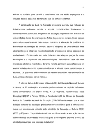 17
entram no contexto para permitir o crescimento dos que estão empregados e a
inclusão dos que estão fora do mercado, seja ele formal ou informal.
A contribuição da EAD na formação profissional permitiu que milhares de
trabalhadores pudessem reciclar e adquirir conhecimentos, favorecendo o
desenvolvimento continuado. Programas de educação corporativa com a criação de
universidades dentro de empresas são frutos desses novos tempos. Estas escolas
corporativas espalharam-se pelo mundo, buscando a elevação da qualidade do
trabalhador na prestação de serviços, devido à exigência de uma formação mais
abrangente que o integre ao mundo globalizado, preparando-o para a sociedade do
conhecimento. Pontos cada vez mais distantes são atingidos graças às novas
tecnologias e à expansão das telecomunicações. Ferramentas cada vez mais
interativas retratam a realidade e, de forma remota, permitem que profissionais em
pontos isolados do mundo possam atualizar-se e adquirir novos conhecimentos e
técnicas. Os que estão fora do mercado de trabalho encontram, nas ferramentas de
EAD, uma oportunidade para a inclusão.
A reforma da Lei de Diretrizes e Bases (LDB) da Educação Nacional, durante
a década de 90, contemplou a formação profissional com um capítulo, definindo-a
como complementar ao ensino médio. A Lei 9.394/96, regulamentada pelos
Decretos 2.208/97, o Parecer 16/99 e a Resolução 04/99 da Câmara de Educação
Básica do Conselho Nacional de Educação (CEB/CNE) estabelecem que a orga-
nização curricular da educação profissional deve orientar-se para a formação ba-
seada em competência, definida pelo Ministério da Educação e Cultura (MEC)
(2000, p.96) como: “capacidade de articular, mobilizar e colocar em ação valores,
conhecimentos e habilidades necessárias para o desempenho eficiente e eficaz de
atividades requeridas pela natureza do trabalho.”
 