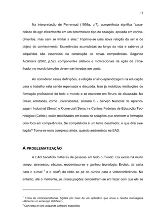 18
Na interpretação de Perrenoud (1999a, p.7), competência significa “capa-
cidade de agir eficazmente em um determinado tipo de situação, apoiada em conhe-
cimentos, mas sem se limitar a eles.” Imprime-se uma nova relação do ser e do
objeto do conhecimento. Experiências acumuladas ao longo da vida e saberes já
adquiridos são essenciais na construção de novas competências. Segundo
Alcântara (2002, p.52), componentes afetivos e motivacionais da ação do traba-
lhador no mundo também devem ser levados em conta.
Ao considerar essas definições, a relação ensino-aprendizagem na educação
para o trabalho está sendo repensada e discutida. Isso já mobilizou instituições de
formação profissional de todo o mundo a se reunirem em fóruns de discussão. No
Brasil, entidades, como universidades, sistema S - Serviço Nacional de Aprendi-
zagem Industrial (Senai) e Comercial (Senac) e Centros Federais de Educação Tec-
nológica (Cefets), estão mobilizadas em busca de soluções que orientem a formação
com foco em competências. Se competência é um tema desafiador, o que dirá ava-
liação? Torna-se mais complexo ainda, quando ambientado na EAD.
A PROBLEMATIZAÇÃO
A EAD beneficia milhares de pessoas em todo o mundo. Ela existe há muito
tempo, atravessou séculos, modernizou-se e ganhou tecnologia. Evoluiu da carta
para o e-mail 1
e o chat2
; do rádio ao pé do ouvido para a videoconferência. No
entanto, até o momento, as preocupações concentram-se em fazer com que ela se
1
Troca de correspondências digitais por meio de um aplicativo que envia e recebe mensagens
utilizando um endereço eletrônico.
2
Conversa on-line utilizando software específico
 