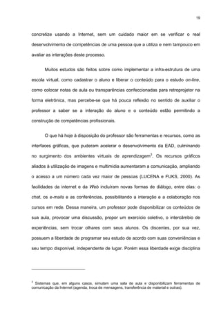 19
concretize usando a Internet, sem um cuidado maior em se verificar o real
desenvolvimento de competências de uma pessoa que a utiliza e nem tampouco em
avaliar as interações deste processo.
Muitos estudos são feitos sobre como implementar a infra-estrutura de uma
escola virtual, como cadastrar o aluno e liberar o conteúdo para o estudo on-line,
como colocar notas de aula ou transparências confeccionadas para retroprojetor na
forma eletrônica, mas percebe-se que há pouca reflexão no sentido de auxiliar o
professor a saber se a interação do aluno e o conteúdo estão permitindo a
construção de competências profissionais.
O que há hoje à disposição do professor são ferramentas e recursos, como as
interfaces gráficas, que puderam acelerar o desenvolvimento da EAD, culminando
no surgimento dos ambientes virtuais de aprendizagem3
. Os recursos gráficos
aliados à utilização de imagens e multimídia aumentaram a comunicação, ampliando
o acesso a um número cada vez maior de pessoas (LUCENA e FUKS, 2000). As
facilidades da internet e da Web incluíram novas formas de diálogo, entre elas: o
chat, os e-mails e as conferências, possibilitando a interação e a colaboração nos
cursos em rede. Dessa maneira, um professor pode disponibilizar os conteúdos de
sua aula, provocar uma discussão, propor um exercício coletivo, o intercâmbio de
experiências, sem trocar olhares com seus alunos. Os discentes, por sua vez,
possuem a liberdade de programar seu estudo de acordo com suas conveniências e
seu tempo disponível, independente de lugar. Porém essa liberdade exige disciplina
3
Sistemas que, em alguns casos, simulam uma sala de aula e disponibilizam ferramentas de
comunicação da Internet (agenda, troca de mensagens, transferência de material e outras).
 
