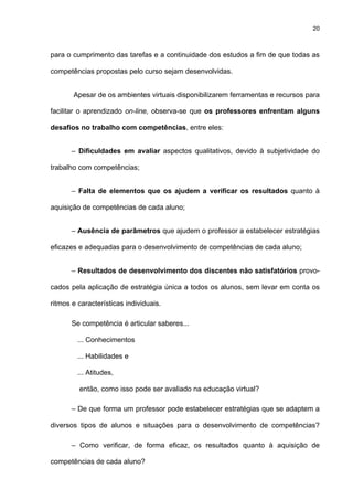 20
para o cumprimento das tarefas e a continuidade dos estudos a fim de que todas as
competências propostas pelo curso sejam desenvolvidas.
Apesar de os ambientes virtuais disponibilizarem ferramentas e recursos para
facilitar o aprendizado on-line, observa-se que os professores enfrentam alguns
desafios no trabalho com competências, entre eles:
– Dificuldades em avaliar aspectos qualitativos, devido à subjetividade do
trabalho com competências;
– Falta de elementos que os ajudem a verificar os resultados quanto à
aquisição de competências de cada aluno;
– Ausência de parâmetros que ajudem o professor a estabelecer estratégias
eficazes e adequadas para o desenvolvimento de competências de cada aluno;
– Resultados de desenvolvimento dos discentes não satisfatórios provo-
cados pela aplicação de estratégia única a todos os alunos, sem levar em conta os
ritmos e características individuais.
Se competência é articular saberes...
... Conhecimentos
... Habilidades e
... Atitudes,
.então, como isso pode ser avaliado na educação virtual?
– De que forma um professor pode estabelecer estratégias que se adaptem a
diversos tipos de alunos e situações para o desenvolvimento de competências?
– Como verificar, de forma eficaz, os resultados quanto à aquisição de
competências de cada aluno?
 