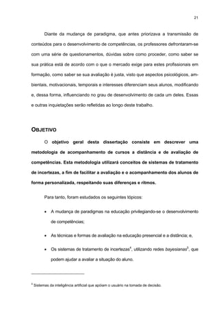21
Diante da mudança de paradigma, que antes priorizava a transmissão de
conteúdos para o desenvolvimento de competências, os professores defrontaram-se
com uma série de questionamentos, dúvidas sobre como proceder, como saber se
sua prática está de acordo com o que o mercado exige para estes profissionais em
formação, como saber se sua avaliação é justa, visto que aspectos psicológicos, am-
bientais, motivacionais, temporais e interesses diferenciam seus alunos, modificando
e, dessa forma, influenciando no grau de desenvolvimento de cada um deles. Essas
e outras inquietações serão refletidas ao longo deste trabalho.
OBJETIVO
O objetivo geral desta dissertação consiste em descrever uma
metodologia de acompanhamento de cursos a distância e de avaliação de
competências. Esta metodologia utilizará conceitos de sistemas de tratamento
de incertezas, a fim de facilitar a avaliação e o acompanhamento dos alunos de
forma personalizada, respeitando suas diferenças e ritmos.
Para tanto, foram estudados os seguintes tópicos:
• A mudança de paradigmas na educação privilegiando-se o desenvolvimento
de competências;
• As técnicas e formas de avaliação na educação presencial e a distância; e,
• Os sistemas de tratamento de incertezas4
, utilizando redes bayesianas5
, que
podem ajudar a avaliar a situação do aluno.
4
Sistemas da inteligência artificial que apóiam o usuário na tomada de decisão.
 