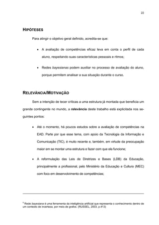22
HIPÓTESES
Para atingir o objetivo geral definido, acredita-se que:
• A avaliação de competências eficaz leva em conta o perfil de cada
aluno, respeitando suas características pessoais e ritmos;
• Redes bayesianas podem auxiliar no processo de avaliação do aluno,
porque permitem analisar a sua situação durante o curso.
RELEVÂNCIA/MOTIVAÇÃO
Sem a intenção de tecer críticas a uma estrutura já montada que beneficia um
grande contingente no mundo, a relevância deste trabalho está explicitada nos se-
guintes pontos:
• Até o momento, há poucos estudos sobre a avaliação de competências na
EAD. Parte por que esse tema, com apoio da Tecnologia da Informação e
Comunicação (TIC), é muito recente e, também, em virtude da preocupação
maior em se montar uma estrutura e fazer com que ela funcione;
• A reformulação das Leis de Diretrizes e Bases (LDB) da Educação,
principalmente a profissional, pelo Ministério da Educação e Cultura (MEC)
com foco em desenvolvimento de competências;
5
Rede bayesiana é uma ferramenta da inteligência artificial que representa o conhecimento dentro de
um contexto de incerteza, por meio de grafos. (RUSSEL, 2003, p.413)
 