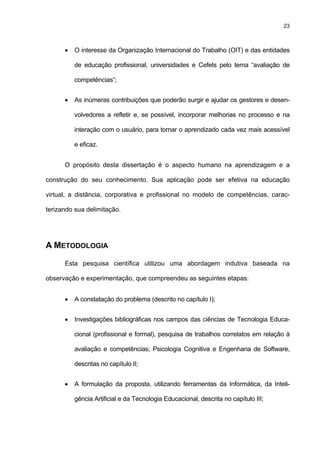 23
• O interesse da Organização Internacional do Trabalho (OIT) e das entidades
de educação profissional, universidades e Cefets pelo tema “avaliação de
competências”;
• As inúmeras contribuições que poderão surgir e ajudar os gestores e desen-
volvedores a refletir e, se possível, incorporar melhorias no processo e na
interação com o usuário, para tornar o aprendizado cada vez mais acessível
e eficaz.
O propósito desta dissertação é o aspecto humano na aprendizagem e a
construção do seu conhecimento. Sua aplicação pode ser efetiva na educação
virtual, a distância, corporativa e profissional no modelo de competências, carac-
terizando sua delimitação.
A METODOLOGIA
Esta pesquisa científica utilizou uma abordagem indutiva baseada na
observação e experimentação, que compreendeu as seguintes etapas:
• A constatação do problema (descrito no capítulo I);
• Investigações bibliográficas nos campos das ciências de Tecnologia Educa-
cional (profissional e formal), pesquisa de trabalhos correlatos em relação à
avaliação e competências; Psicologia Cognitiva e Engenharia de Software,
descritas no capítulo II;
• A formulação da proposta, utilizando ferramentas da Informática, da Inteli-
gência Artificial e da Tecnologia Educacional, descrita no capítulo III;
 