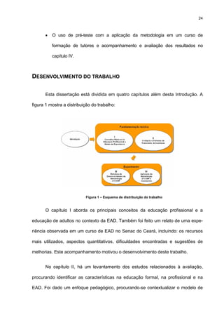 24
• O uso de pré-teste com a aplicação da metodologia em um curso de
formação de tutores e acompanhamento e avaliação dos resultados no
capítulo IV.
DESENVOLVIMENTO DO TRABALHO
Esta dissertação está dividida em quatro capítulos além desta Introdução. A
figura 1 mostra a distribuição do trabalho:
Figura 1 – Esquema de distribuição do trabalho
O capítulo I aborda os principais conceitos da educação profissional e a
educação de adultos no contexto da EAD. Também foi feito um relato de uma expe-
riência observada em um curso de EAD no Senac do Ceará, incluindo: os recursos
mais utilizados, aspectos quantitativos, dificuldades encontradas e sugestões de
melhorias. Este acompanhamento motivou o desenvolvimento deste trabalho.
No capítulo II, há um levantamento dos estudos relacionados à avaliação,
procurando identificar as características na educação formal, na profissional e na
EAD. Foi dado um enfoque pedagógico, procurando-se contextualizar o modelo de
 