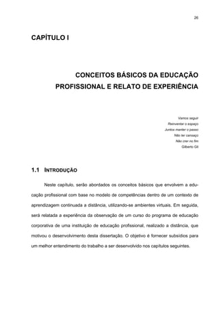 26
CAPÍTULO I
CONCEITOS BÁSICOS DA EDUCAÇÃO
PROFISSIONAL E RELATO DE EXPERIÊNCIA
Vamos seguir
Reinventar o espaço
Juntos manter o passo
Não ter cansaço
Não crer no fim
Gilberto Gil
1.1 INTRODUÇÃO
Neste capítulo, serão abordados os conceitos básicos que envolvem a edu-
cação profissional com base no modelo de competências dentro de um contexto de
aprendizagem continuada a distância, utilizando-se ambientes virtuais. Em seguida,
será relatada a experiência da observação de um curso do programa de educação
corporativa de uma instituição de educação profissional, realizado a distância, que
motivou o desenvolvimento desta dissertação. O objetivo é fornecer subsídios para
um melhor entendimento do trabalho a ser desenvolvido nos capítulos seguintes.
 