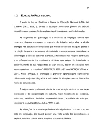 27
1.2 EDUCAÇÃO PROFISSIONAL
A partir da Lei de Diretrizes e Bases da Educação Nacional (LDB), Lei
9.394/96 (MEC, 1998, p. 34-35), a educação profissional ganhou um capítulo
específico como resposta às demandas e transformações do mundo do trabalho.
As exigências de qualificação e a escassez de empregos formais têm
provocado diversas mudanças no mercado de trabalho, entre elas: a rápida
alteração nas estruturas de ocupações que implica na extinção de alguns postos e
na criação de outros, o aumento da informalidade, o enxugamento de pessoal com a
terceirização e o uso de trabalhos eventuais, a flexibilidade nas relações contratuais
e o enfraquecimento dos movimentos sindicais que exigem do trabalhador o
desenvolvimento de sua “capacidade de agir, intervir, decidir em situações nem
sempre previstas ou previsíveis” (MANFREDI, 1998, p.27 apud GONÇALVES et al,
2001). Neste enfoque, a orientação é promover aprendizagens significativas
utilizando-se conjuntos integrados e articulados de situações para o desenvolvi-
mento de competências.
É exigido deste profissional, diante da nova situação advinda da revolução
tecnológica e da reorganização do trabalho, maior flexibilidade de raciocínio,
autonomia, criticidade, iniciativa, empreendedorismo, capacidade de antecipar,
identificar e resolver problemas (MEC, 1999, p. 20).
As alterações na educação profissional são significativas, pois um novo ser
está em construção. Ele deverá possuir uma visão ampla das possibilidades a
explorar, valores a cultivar e uma posição a ocupar na sociedade.
 