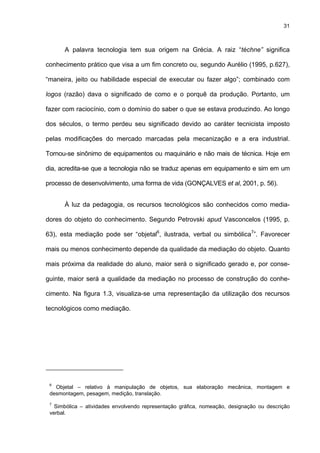 31
A palavra tecnologia tem sua origem na Grécia. A raiz “téchne” significa
conhecimento prático que visa a um fim concreto ou, segundo Aurélio (1995, p.627),
“maneira, jeito ou habilidade especial de executar ou fazer algo”; combinado com
logos (razão) dava o significado de como e o porquê da produção. Portanto, um
fazer com raciocínio, com o domínio do saber o que se estava produzindo. Ao longo
dos séculos, o termo perdeu seu significado devido ao caráter tecnicista imposto
pelas modificações do mercado marcadas pela mecanização e a era industrial.
Tornou-se sinônimo de equipamentos ou maquinário e não mais de técnica. Hoje em
dia, acredita-se que a tecnologia não se traduz apenas em equipamento e sim em um
processo de desenvolvimento, uma forma de vida (GONÇALVES et al, 2001, p. 56).
À luz da pedagogia, os recursos tecnológicos são conhecidos como media-
dores do objeto do conhecimento. Segundo Petrovski apud Vasconcelos (1995, p.
63), esta mediação pode ser “objetal6
, ilustrada, verbal ou simbólica7
”. Favorecer
mais ou menos conhecimento depende da qualidade da mediação do objeto. Quanto
mais próxima da realidade do aluno, maior será o significado gerado e, por conse-
guinte, maior será a qualidade da mediação no processo de construção do conhe-
cimento. Na figura 1.3, visualiza-se uma representação da utilização dos recursos
tecnológicos como mediação.
6
Objetal – relativo à manipulação de objetos, sua elaboração mecânica, montagem e
desmontagem, pesagem, medição, translação.
7
Simbólica – atividades envolvendo representação gráfica, nomeação, designação ou descrição
verbal.
 