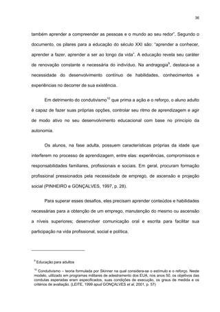 36
também aprender a compreender as pessoas e o mundo ao seu redor”. Segundo o
documento, os pilares para a educação do século XXI são: “aprender a conhecer,
aprender a fazer, aprender a ser ao longo da vida”. A educação revela seu caráter
de renovação constante e necessária do indivíduo. Na andragogia9
, destaca-se a
necessidade do desenvolvimento contínuo de habilidades, conhecimentos e
experiências no decorrer de sua existência.
Em detrimento do condutivismo10
que prima a ação e o reforço, o aluno adulto
é capaz de fazer suas próprias opções, controlar seu ritmo de aprendizagem e agir
de modo ativo no seu desenvolvimento educacional com base no princípio da
autonomia.
Os alunos, na fase adulta, possuem características próprias da idade que
interferem no processo de aprendizagem, entre elas: experiências, compromissos e
responsabilidades familiares, profissionais e sociais. Em geral, procuram formação
profissional pressionados pela necessidade de emprego, de ascensão e projeção
social (PINHEIRO e GONÇALVES, 1997, p. 28).
Para superar esses desafios, eles precisam aprender conteúdos e habilidades
necessárias para a obtenção de um emprego, manutenção do mesmo ou ascensão
a níveis superiores; desenvolver comunicação oral e escrita para facilitar sua
participação na vida profissional, social e política.
9
Educação para adultos
10
Condutivismo – teoria formulada por Skinner na qual considera-se o estímulo e o reforço. Neste
modelo, utilizado em programas militares de adestramento dos EUA, nos anos 50, os objetivos das
condutas esperadas eram especificados, suas condições de execução, os graus de medida e os
critérios de avaliação. (LEITE, 1999 apud GONÇALVES et al, 2001, p. 57)
 