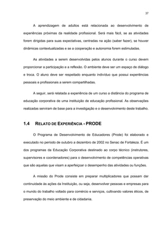 37
A aprendizagem de adultos está relacionada ao desenvolvimento de
experiências próximas da realidade profissional. Será mais fácil, se as atividades
forem dirigidas para suas expectativas, centradas na ação (saber fazer), se houver
dinâmicas contextualizadas e se a cooperação e autonomia forem estimuladas.
As atividades a serem desenvolvidas pelos alunos durante o curso devem
proporcionar a participação e a reflexão. O ambiente deve ser um espaço de diálogo
e troca. O aluno deve ser respeitado enquanto indivíduo que possui experiências
pessoais e profissionais a serem compartilhadas.
A seguir, será relatada a experiência de um curso a distância do programa de
educação corporativa de uma instituição de educação profissional. As observações
realizadas serviram de base para a investigação e o desenvolvimento deste trabalho.
1.4 RELATO DE EXPERIÊNCIA - PRODE
O Programa de Desenvolvimento de Educadores (Prode) foi elaborado e
executado no período de outubro a dezembro de 2002 no Senac de Fortaleza. É um
dos programas da Educação Corporativa destinado ao corpo técnico (instrutores,
supervisores e coordenadores) para o desenvolvimento de competências operativas
que são aquelas que visam a aperfeiçoar o desempenho das atividades ou funções.
A missão do Prode consiste em preparar multiplicadores que possam dar
continuidade às ações da Instituição, ou seja, desenvolver pessoas e empresas para
o mundo do trabalho voltado para comércio e serviços, cultivando valores éticos, de
preservação do meio ambiente e de cidadania.
 