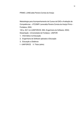 iv
PRIMO, LANEvalda Pereira Correia de Araújo
Metodologia para Acompanhamento de Cursos de EAD e Avaliação de
Competências – A2
COMP/ Lanevalda Pereira Correia de Araújo Primo -
Fortaleza, 2004.
140 p. 29,7 cm (UNIFOR/CE, MIA, Engenharia de Software, 2004)
Dissertação - Universidade de Fortaleza - UNIFOR
1. Informática na Educação
2. Engenharia de Software aplicada a Educação
3. Educação a Distância
I - UNIFOR/CE II. Título (série)
 