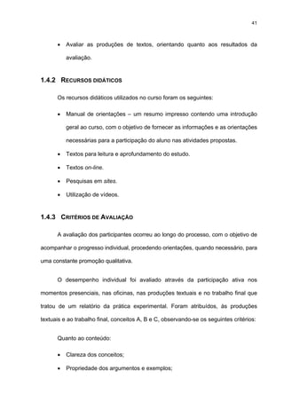 41
• Avaliar as produções de textos, orientando quanto aos resultados da
avaliação.
1.4.2 RECURSOS DIDÁTICOS
Os recursos didáticos utilizados no curso foram os seguintes:
• Manual de orientações – um resumo impresso contendo uma introdução
geral ao curso, com o objetivo de fornecer as informações e as orientações
necessárias para a participação do aluno nas atividades propostas.
• Textos para leitura e aprofundamento do estudo.
• Textos on-line.
• Pesquisas em sites.
• Utilização de vídeos.
1.4.3 CRITÉRIOS DE AVALIAÇÃO
A avaliação dos participantes ocorreu ao longo do processo, com o objetivo de
acompanhar o progresso individual, procedendo orientações, quando necessário, para
uma constante promoção qualitativa.
O desempenho individual foi avaliado através da participação ativa nos
momentos presenciais, nas oficinas, nas produções textuais e no trabalho final que
tratou de um relatório da prática experimental. Foram atribuídos, às produções
textuais e ao trabalho final, conceitos A, B e C, observando-se os seguintes critérios:
Quanto ao conteúdo:
• Clareza dos conceitos;
• Propriedade dos argumentos e exemplos;
 