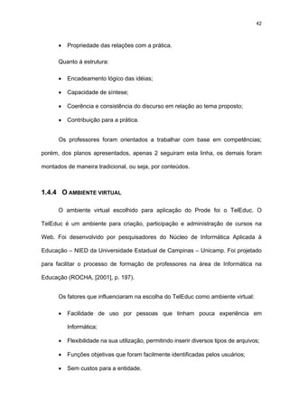 42
• Propriedade das relações com a prática.
Quanto à estrutura:
• Encadeamento lógico das idéias;
• Capacidade de síntese;
• Coerência e consistência do discurso em relação ao tema proposto;
• Contribuição para a prática.
Os professores foram orientados a trabalhar com base em competências;
porém, dos planos apresentados, apenas 2 seguiram esta linha, os demais foram
montados de maneira tradicional, ou seja, por conteúdos.
1.4.4 O AMBIENTE VIRTUAL
O ambiente virtual escolhido para aplicação do Prode foi o TelEduc. O
TelEduc é um ambiente para criação, participação e administração de cursos na
Web. Foi desenvolvido por pesquisadores do Núcleo de Informática Aplicada à
Educação – NIED da Universidade Estadual de Campinas – Unicamp. Foi projetado
para facilitar o processo de formação de professores na área de Informática na
Educação (ROCHA, [2001], p. 197).
Os fatores que influenciaram na escolha do TelEduc como ambiente virtual:
• Facilidade de uso por pessoas que tinham pouca experiência em
Informática;
• Flexibilidade na sua utilização, permitindo inserir diversos tipos de arquivos;
• Funções objetivas que foram facilmente identificadas pelos usuários;
• Sem custos para a entidade.
 