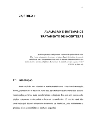 47
CAPÍTULO II
AVALIAÇÃO E SISTEMAS DE
TRATAMENTO DE INCERTEZAS
“A observação é o que me possibilita o exercício do aprendizado do olhar.
Olhar é como sair de dentro de mim para ver o outro. É partir da hipótese do momento
de educação que o outro está para colher dados da realidade, para trazer de volta para
dentro de mim e repensar as hipóteses. É uma leitura da realidade para que eu possa me ler.”
(FREIRE, M., 1989, p.3)
2.1 INTRODUÇÃO
Neste capítulo, será discutida a avaliação dentro dos contextos da educação
formal, profissional e a distância. Para isso, será feito um levantamento dos estudos
relacionados ao tema, suas características e objetivos. Dar-se-á um cunho peda-
gógico, procurando contextualizar o foco em competências. E, por fim, será feita
uma introdução sobre o sistema de tratamento de incertezas, para fundamentar a
proposta a ser apresentada nos capítulos seguintes.
 