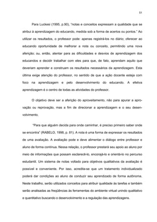 51
Para Luckesi (1995, p.90), “notas e conceitos expressam a qualidade que se
atribui à aprendizagem do educando, medida sob a forma de acertos ou pontos.” Ao
utilizar os resultados, o professor pode: apenas registrá-los no diário; oferecer ao
educando oportunidade de melhorar a nota ou conceito, permitindo uma nova
aferição; ou, então, atentar para as dificuldades e desvios de aprendizagem dos
educandos e decidir trabalhar com eles para que, de fato, aprendam aquilo que
deveriam aprender e construam os resultados necessários da aprendizagem. Esta
última exige atenção do professor, no sentido de que a ação docente esteja com
foco na aprendizagem e pelo desenvolvimento do educando. A efetiva
aprendizagem é o centro de todas as atividades do professor.
O objetivo deve ser a aferição do aproveitamento, não para apurar a apro-
vação ou reprovação, mas a fim de direcionar a aprendizagem e o seu desen-
volvimento.
“Para que alguém decida para onde caminhar, é preciso primeiro saber onde
se encontra” (RABELO, 1998, p. 81). A nota é uma forma de expressar os resultados
de uma avaliação. A avaliação pode e deve alimentar o diálogo entre professor e
aluno de forma contínua. Nessa relação, o professor prestará seu apoio ao aluno por
meio de informações que possam esclarecê-lo, encorajá-lo e orientá-lo no percurso
estudantil. Um sistema de notas voltado para objetivos qualitativos da avaliação é
possível e conveniente. Por isso, acredita-se que um tratamento individualizado
poderá dar condições ao aluno de conduzir seu aprendizado de forma autônoma.
Neste trabalho, serão utilizados conceitos para atribuir qualidade às tarefas e também
serão analisadas as freqüências às ferramentas do ambiente virtual unindo qualitativo
e quantitativo buscando o desenvolvimento e a regulação das aprendizagens.
 