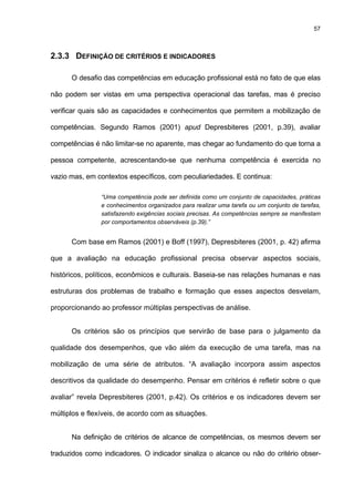 57
2.3.3 DEFINIÇÃO DE CRITÉRIOS E INDICADORES
O desafio das competências em educação profissional está no fato de que elas
não podem ser vistas em uma perspectiva operacional das tarefas, mas é preciso
verificar quais são as capacidades e conhecimentos que permitem a mobilização de
competências. Segundo Ramos (2001) apud Depresbiteres (2001, p.39), avaliar
competências é não limitar-se no aparente, mas chegar ao fundamento do que torna a
pessoa competente, acrescentando-se que nenhuma competência é exercida no
vazio mas, em contextos específicos, com peculiariedades. E continua:
“Uma competência pode ser definida como um conjunto de capacidades, práticas
e conhecimentos organizados para realizar uma tarefa ou um conjunto de tarefas,
satisfazendo exigências sociais precisas. As competências sempre se manifestam
por comportamentos observáveis (p.39).”
Com base em Ramos (2001) e Boff (1997), Depresbiteres (2001, p. 42) afirma
que a avaliação na educação profissional precisa observar aspectos sociais,
históricos, políticos, econômicos e culturais. Baseia-se nas relações humanas e nas
estruturas dos problemas de trabalho e formação que esses aspectos desvelam,
proporcionando ao professor múltiplas perspectivas de análise.
Os critérios são os princípios que servirão de base para o julgamento da
qualidade dos desempenhos, que vão além da execução de uma tarefa, mas na
mobilização de uma série de atributos. “A avaliação incorpora assim aspectos
descritivos da qualidade do desempenho. Pensar em critérios é refletir sobre o que
avaliar” revela Depresbiteres (2001, p.42). Os critérios e os indicadores devem ser
múltiplos e flexíveis, de acordo com as situações.
Na definição de critérios de alcance de competências, os mesmos devem ser
traduzidos como indicadores. O indicador sinaliza o alcance ou não do critério obser-
 