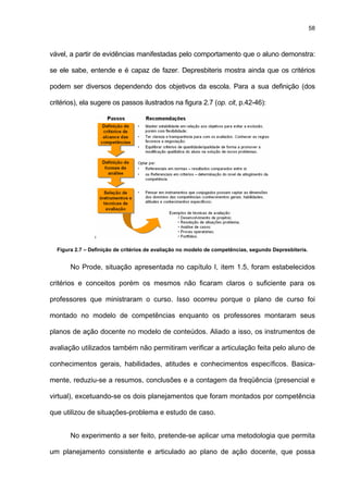 58
vável, a partir de evidências manifestadas pelo comportamento que o aluno demonstra:
se ele sabe, entende e é capaz de fazer. Depresbiteris mostra ainda que os critérios
podem ser diversos dependendo dos objetivos da escola. Para a sua definição (dos
critérios), ela sugere os passos ilustrados na figura 2.7 (op. cit, p.42-46):
Figura 2.7 – Definição de critérios de avaliação no modelo de competências, segundo Depresbiteris.
No Prode, situação apresentada no capítulo I, item 1.5, foram estabelecidos
critérios e conceitos porém os mesmos não ficaram claros o suficiente para os
professores que ministraram o curso. Isso ocorreu porque o plano de curso foi
montado no modelo de competências enquanto os professores montaram seus
planos de ação docente no modelo de conteúdos. Aliado a isso, os instrumentos de
avaliação utilizados também não permitiram verificar a articulação feita pelo aluno de
conhecimentos gerais, habilidades, atitudes e conhecimentos específicos. Basica-
mente, reduziu-se a resumos, conclusões e a contagem da freqüência (presencial e
virtual), excetuando-se os dois planejamentos que foram montados por competência
que utilizou de situações-problema e estudo de caso.
No experimento a ser feito, pretende-se aplicar uma metodologia que permita
um planejamento consistente e articulado ao plano de ação docente, que possa
 