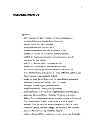 vi
AGRADECIMENTOS
Agradeço...
... a Deus por permitir que eu possa gerar oportunidades para o
crescimento humano, através do conhecimento,
... a minha família pelo apoio e torcida,
... aos companheiros do MIA e do NATI,
... aos meus orientadores Prof. Drs. Elizabeth e Furlan,
... ao Prof. Dr. Plácido, por me permitir realizar um sonho,
... ao Prof. Dr. Vasco cujas disciplinas proporcionaram a grande
motivação por este estudo,
... ao Prof. Dr. Bezerra, pelas orientações iniciais,
... à Unifor por permitir que eu desenvolva este trabalho,
... ao Senac Ceará pela oportunidade de colocar em prática os
meus conhecimentos, em especial, a Luna e a Mariana Alcântara, que
foram responsáveis pelo Núcleo de EAD,
... aos Diretores do Senac Ceará, Luiz, Lia e Ana Cláudia, pelo apoio,
... às bibliotecárias Liana e Carmem, pelas orientações,,
... às amigas Gisela e Inajara, pelas correções,
... aos participantes do Prodev, pelo experimento,
... ao colega Valdir que me ajudou a colocar em prática minhas idéias,
... às amigas Germana, Miriam, Walkyria e Amelinha, pelo carinho,
... à Home School, pela experiência que acumulei no desenvolvimento de
livros de auto-aprendizagem, em especial, ao Prof. Adolpho,
... à Editora Érica, em especial, aos editores Rosana, Paulo e Marco,
... à Proposta Editorial, onde tudo começou, em especial, a Beth e Valfrido,
... ao Senac Nacional/RJ e ao Senac Vila Nova/SP,
... ao Senac Santana/SP que despertou em mim o amor pela Educação.
 