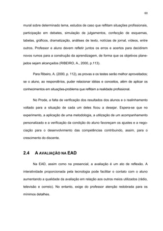 60
mural sobre determinado tema, estudos de caso que reflitam situações profissionais,
participação em debates, simulação de julgamentos, confecção de esquemas,
tabelas, gráficos, dramatização, análises de texto, notícias de jornal, vídeos, entre
outros. Professor e aluno devem refletir juntos os erros e acertos para decidirem
novos rumos para a construção da aprendizagem, de forma que os objetivos plane-
jados sejam alcançados (RIBEIRO, A., 2000, p.113).
Para Ribeiro, A. (2000, p. 112), as provas e os testes serão melhor aproveitados;
se o aluno, ao respondê-los, puder relacionar idéias e conceitos, além de aplicar os
conhecimentos em situações-problema que reflitam a realidade profissional.
No Prode, a falta de verificação dos resultados dos alunos e o realinhamento
voltado para a situação de cada um deles ficou a desejar. Espera-se que no
experimento, a aplicação de uma metodologia, a utilização de um acompanhamento
personalizado e a verificação da condição do aluno favoreçam os ajustes e a nego-
ciação para o desenvolvimento das competências contribuindo, assim, para o
crescimento do discente.
2.4 A AVALIAÇÃO NA EAD
Na EAD, assim como na presencial, a avaliação é um ato de reflexão. A
interatividade proporcionada pela tecnologia pode facilitar o contato com o aluno
aumentando a qualidade da avaliação em relação aos outros meios utilizados (rádio,
televisão e correio). No entanto, exige do professor atenção redobrada para os
mínimos detalhes.
 