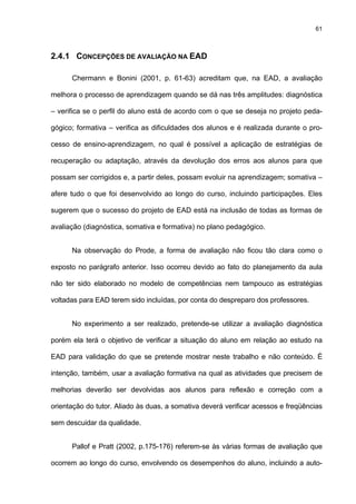 61
2.4.1 CONCEPÇÕES DE AVALIAÇÃO NA EAD
Chermann e Bonini (2001, p. 61-63) acreditam que, na EAD, a avaliação
melhora o processo de aprendizagem quando se dá nas três amplitudes: diagnóstica
– verifica se o perfil do aluno está de acordo com o que se deseja no projeto peda-
gógico; formativa – verifica as dificuldades dos alunos e é realizada durante o pro-
cesso de ensino-aprendizagem, no qual é possível a aplicação de estratégias de
recuperação ou adaptação, através da devolução dos erros aos alunos para que
possam ser corrigidos e, a partir deles, possam evoluir na aprendizagem; somativa –
afere tudo o que foi desenvolvido ao longo do curso, incluindo participações. Eles
sugerem que o sucesso do projeto de EAD está na inclusão de todas as formas de
avaliação (diagnóstica, somativa e formativa) no plano pedagógico.
Na observação do Prode, a forma de avaliação não ficou tão clara como o
exposto no parágrafo anterior. Isso ocorreu devido ao fato do planejamento da aula
não ter sido elaborado no modelo de competências nem tampouco as estratégias
voltadas para EAD terem sido incluídas, por conta do despreparo dos professores.
No experimento a ser realizado, pretende-se utilizar a avaliação diagnóstica
porém ela terá o objetivo de verificar a situação do aluno em relação ao estudo na
EAD para validação do que se pretende mostrar neste trabalho e não conteúdo. É
intenção, também, usar a avaliação formativa na qual as atividades que precisem de
melhorias deverão ser devolvidas aos alunos para reflexão e correção com a
orientação do tutor. Aliado às duas, a somativa deverá verificar acessos e freqüências
sem descuidar da qualidade.
Pallof e Pratt (2002, p.175-176) referem-se às várias formas de avaliação que
ocorrem ao longo do curso, envolvendo os desempenhos do aluno, incluindo a auto-
 