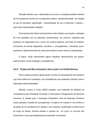 66
Ressalta também que a elaboração de provas ou situações-problema devem
ser formuladas de acordo com os seguintes critérios: representatividade - em relação
ao que foi abordado; significação – demonstração do que é relevante; e clareza –
para evitar interpretações múltiplas.
Os levantamentos feitos fundamentaram este trabalho que propõe a utilização
de uma avaliação com as seguintes características: ser contínua, realizada pelo
professor em negociação com o aluno, de maneira explícita, com base em critérios,
envolvendo as formas diagnóstica, somativa e, principalmente, a formativa acom-
panhando o desenvolvimento de cada aluno dentro de seus ritmos e necessidades.
A seguir, serão relacionados alguns trabalhos desenvolvidos por pesqui-
sadores sobre o tema avaliação e competências.
2.4.3 TRABALHOS RELACIONADOS À AVALIAÇÃO E ÀS COMPETÊNCIAS
Para o desenvolvimento deste estudo, foi feito um levantamento dos trabalhos
cujo tema refere-se à avaliação e às competências que pudessem contribuir para a
elaboração desta dissertação.
Mitchell, Lucena e Fucks (2003) propõem uma Extensão de Modelos de
Competências para Avaliação Formativa e Continuada e Planejamento de Recursos
Humanos. É voltada para a Educação Corporativa, área de Recursos Humanos
sendo aplicada a Gestão de Competências. O objetivo do modelo é o de verificar a
evolução de um profissional em relação a seu interesse, qualificação e performance
ao longo do tempo. Permite analisar o impacto de um curso no currículo dos
funcionários e nas suas expectativas de ascensão na empresa.
 