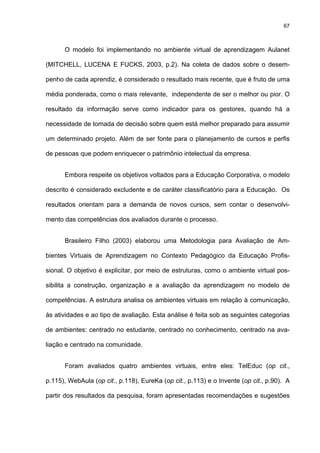 67
O modelo foi implementando no ambiente virtual de aprendizagem Aulanet
(MITCHELL, LUCENA E FUCKS, 2003, p.2). Na coleta de dados sobre o desem-
penho de cada aprendiz, é considerado o resultado mais recente, que é fruto de uma
média ponderada, como o mais relevante, independente de ser o melhor ou pior. O
resultado da informação serve como indicador para os gestores, quando há a
necessidade de tomada de decisão sobre quem está melhor preparado para assumir
um determinado projeto. Além de ser fonte para o planejamento de cursos e perfis
de pessoas que podem enriquecer o patrimônio intelectual da empresa.
Embora respeite os objetivos voltados para a Educação Corporativa, o modelo
descrito é considerado excludente e de caráter classificatório para a Educação. Os
resultados orientam para a demanda de novos cursos, sem contar o desenvolvi-
mento das competências dos avaliados durante o processo.
Brasileiro Filho (2003) elaborou uma Metodologia para Avaliação de Am-
bientes Virtuais de Aprendizagem no Contexto Pedagógico da Educação Profis-
sional. O objetivo é explicitar, por meio de estruturas, como o ambiente virtual pos-
sibilita a construção, organização e a avaliação da aprendizagem no modelo de
competências. A estrutura analisa os ambientes virtuais em relação à comunicação,
às atividades e ao tipo de avaliação. Esta análise é feita sob as seguintes categorias
de ambientes: centrado no estudante, centrado no conhecimento, centrado na ava-
liação e centrado na comunidade.
Foram avaliados quatro ambientes virtuais, entre eles: TelEduc (op cit.,
p.115), WebAula (op cit., p.118), EureKa (op cit., p.113) e o Invente (op cit., p.90). A
partir dos resultados da pesquisa, foram apresentadas recomendações e sugestões
 