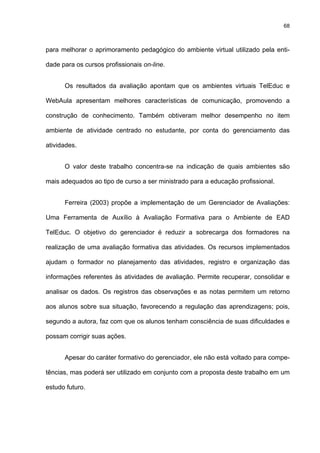 68
para melhorar o aprimoramento pedagógico do ambiente virtual utilizado pela enti-
dade para os cursos profissionais on-line.
Os resultados da avaliação apontam que os ambientes virtuais TelEduc e
WebAula apresentam melhores características de comunicação, promovendo a
construção de conhecimento. Também obtiveram melhor desempenho no item
ambiente de atividade centrado no estudante, por conta do gerenciamento das
atividades.
O valor deste trabalho concentra-se na indicação de quais ambientes são
mais adequados ao tipo de curso a ser ministrado para a educação profissional.
Ferreira (2003) propõe a implementação de um Gerenciador de Avaliações:
Uma Ferramenta de Auxílio à Avaliação Formativa para o Ambiente de EAD
TelEduc. O objetivo do gerenciador é reduzir a sobrecarga dos formadores na
realização de uma avaliação formativa das atividades. Os recursos implementados
ajudam o formador no planejamento das atividades, registro e organização das
informações referentes às atividades de avaliação. Permite recuperar, consolidar e
analisar os dados. Os registros das observações e as notas permitem um retorno
aos alunos sobre sua situação, favorecendo a regulação das aprendizagens; pois,
segundo a autora, faz com que os alunos tenham consciência de suas dificuldades e
possam corrigir suas ações.
Apesar do caráter formativo do gerenciador, ele não está voltado para compe-
tências, mas poderá ser utilizado em conjunto com a proposta deste trabalho em um
estudo futuro.
 