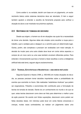 69
Como avaliar é, na verdade, decidir com base em um julgamento, um escla-
recimento básico sobre sistemas decisórios deve ser abordado. O item a seguir
também ajudará a entender a escolha da ferramenta proposta para verificar a
situação do aluno a ser mostrada nos próximos capítulos.
2.5 SISTEMAS DE TOMADA DE DECISÃO
Desde sua origem, o homem se vê em situações nas quais há a necessidade
de tomar uma decisão. Algumas delas são simples como escolher a roupa para o
trabalho, qual o cardápio para o desjejum ou o caminho para um determinado lugar.
Outras, porém, são complexas e precisam ser analisadas com maior atenção. A
decisão de mudar para uma outra cidade deve levar em conta vários aspectos; a
compra de um novo carro ou uma casa também envolvem diferentes pontos. Para
entender o funcionamento que leva o homem a fazer escolhas e como a inteligência
artificial trata este tema, seguem alguns esclarecimentos.
2.5.1 TEORIAS, ESTATÍSTICAS E HEURÍSTICAS – UMA BREVE REFLEXÃO
Segundo Eysenck e Keane (1994, p. 400-405) em muitas situações do dia-a-
dia, as pessoas precisam tomar decisões importantes sobre a probabilidade de
eventos que ocorrerão no futuro. São realizadas “estatísticas intuitivas” que podem
ser enganadoras. Filósofos e economistas têm contribuído para a formulação de
teorias de tomada de decisão. Diante de um conhecimento do mundo e do que se
quer, estas teorias descrevem como deve ser feito para determinar o melhor curso
da ação possível. De acordo com fortes suposições, descrevem como podem ser
feitas decisões ideais. Um indivíduo pode levar em conta fatores emocionais e
crenças, muitas vezes contrastantes, ao realizar um julgamento sobre uma
 