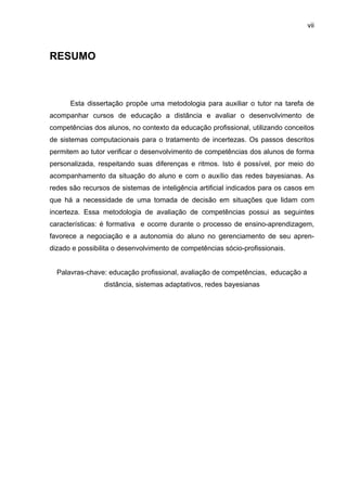 vii
RESUMO
Esta dissertação propõe uma metodologia para auxiliar o tutor na tarefa de
acompanhar cursos de educação a distância e avaliar o desenvolvimento de
competências dos alunos, no contexto da educação profissional, utilizando conceitos
de sistemas computacionais para o tratamento de incertezas. Os passos descritos
permitem ao tutor verificar o desenvolvimento de competências dos alunos de forma
personalizada, respeitando suas diferenças e ritmos. Isto é possível, por meio do
acompanhamento da situação do aluno e com o auxílio das redes bayesianas. As
redes são recursos de sistemas de inteligência artificial indicados para os casos em
que há a necessidade de uma tomada de decisão em situações que lidam com
incerteza. Essa metodologia de avaliação de competências possui as seguintes
características: é formativa e ocorre durante o processo de ensino-aprendizagem,
favorece a negociação e a autonomia do aluno no gerenciamento de seu apren-
dizado e possibilita o desenvolvimento de competências sócio-profissionais.
Palavras-chave: educação profissional, avaliação de competências, educação a
distância, sistemas adaptativos, redes bayesianas
 