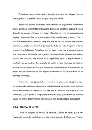 71
Entende-se que a melhor escolha é aquela que reúne as melhores chances,
sendo, portanto, a que tem o mais alto grau de probabilidade.
Apesar das teorias estatísticas caracterizarem os julgamentos matematica-
mente corretos a serem feitos em situações diversas de tomada de decisão, freqüen-
temente, as pessoas chegam a conclusões diferentes por conta da tendenciosidade
nesses julgamentos. Tversky e Kahneman (1974) apud Eysenck e Keane (1994, p.
404-405) demonstraram, em suas pesquisas, que as pessoas tendem, em situações
diferentes, a adotar uma heurística de disponibilidade, ao invés de agirem conforme
a teoria da probabilidade. Entenda-se heurística como conjunto de regras e métodos
que conduzem à descoberta. Isso significa que os indivíduos, ao serem solicitados a
avaliar uma situação, irão basear seus julgamentos sobre a disponibilidade de
instâncias ou de cenários. Por exemplo, ao avaliar o risco de ataque cardíaco em
grupos de meia-idade, verifica-se o número de ocorrências de tal evento ocorrido
entre pessoas conhecidas por elas. O parâmetro maior é a freqüência dentro de um
universo conhecido.
Já a heurística da representatividade tende a ser utilizada em situações em que
as pessoas são solicitadas a julgarem a probabilidade de um objeto ou evento X per-
tencer a uma classe ou processo Y. Por exemplo, ao receber a descrição de um indi-
víduo, para que se estime a sua provável ocupação, serão consideradas as probabili-
dades em termos de semelhança dos indivíduos com os estereótipos da ocupação.
2.5.2 TEOREMA DE BAYES
Dentro da pesquisa de tomada de decisões, a teoria de Bayes, que é uma
importante teoria da estatística, tem sido muito utilizada. O Reverendo Thomas
 