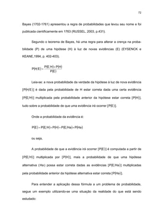 72
Bayes (1702-1761) apresentou a regra de probabilidades que levou seu nome e foi
publicada cientificamente em 1763 (RUSSEL, 2003, p.431).
Segundo o teorema de Bayes, há uma regra para alterar a crença na proba-
bilidade (P) de uma hipótese (H) à luz de novas evidências (E) (EYSENCK e
KEANE,1994, p. 402-403).
( ) ( ) ( )
( )EP
HPHEP
EHP
×
=
Leia-se: a nova probabilidade da verdade da hipótese à luz de nova evidência
[ ( )EHP ] é dada pela probabilidade de H estar correta dada uma certa evidência
[ ( )HEP ] multiplicada pela probabilidade anterior da hipótese estar correta [ ( )HP ],
tudo sobre a probabilidade de que uma evidência irá ocorrer [ ( )EP ].
Onde a probabilidade da evidência é:
( ) ( ) ( ) ( ) ( )HaPHaEPHPHEPEP ×+×=
ou seja,
A probabilidade de que a evidência irá ocorrer [ ( )EP ] é computada a partir de
[ ( )HEP ] multiplicada por [ ( )HP ], mais a probabilidade de que uma hipótese
alternativa (Ha) possa estar correta dadas as evidências [ ( )HaEP ] multiplicadas
pela probabilidade anterior da hipótese alternativa estar correta [ ( )HaP ].
Para entender a aplicação dessa fórmula a um problema de probabilidade,
segue um exemplo utilizando-se uma situação da realidade do que está sendo
estudado:
 