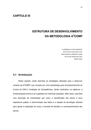 77
CAPÍTULO III
ESTRUTURA DE DESENVOLVIMENTO
DA METODOLOGIA A2
COMP
A inteligência é muito importante.
Ela nos dá os meios para viver.
Mas somente a sabedoria é capaz
de nos dar razões para viver.
Rubem Alves
3.1 INTRODUÇÃO
Neste capítulo, serão descritas as estratégias utilizadas para o desenvol-
vimento da A2
COMP, que consiste em uma metodologia para Acompanhamento de
Cursos de EAD e Avaliação de Competências. Serão mostrados: os objetivos, a
fundamentação teórica e as sugestões de melhorias adotadas. Além disso, será feita
uma descrição da metodologia que inclui: a identificação dos atores e seus
respectivos papéis, a discriminação das fases e a relação da tecnologia utilizada
para apoiar a realização do curso, a tomada de decisão e o acompanhamento dos
alunos.
 